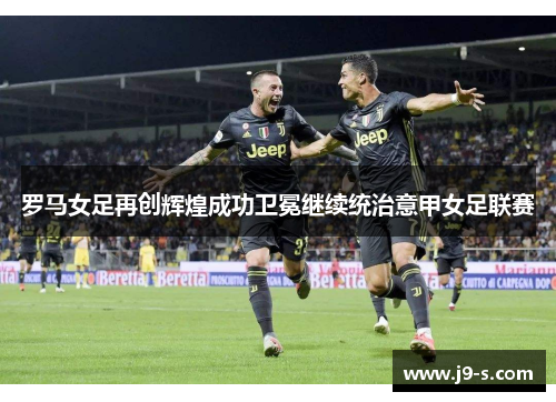 罗马女足再创辉煌成功卫冕继续统治意甲女足联赛