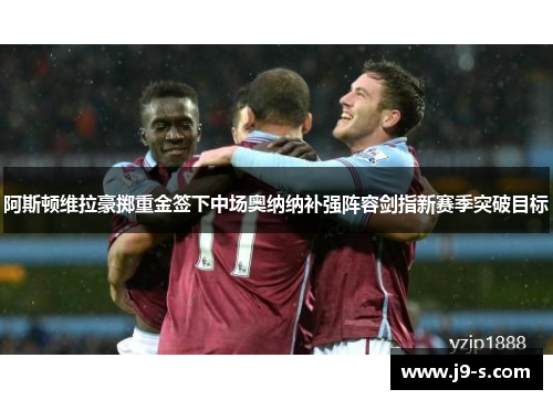 阿斯顿维拉豪掷重金签下中场奥纳纳补强阵容剑指新赛季突破目标 阿斯顿维拉豪掷重金签下中场奥纳纳补强阵容剑指新赛季突破目标