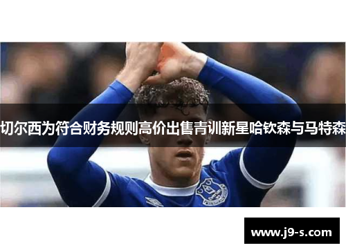 切尔西为符合财务规则高价出售青训新星哈钦森与马特森 切尔西为符合财务规则高价出售青训新星哈钦森与马特森
