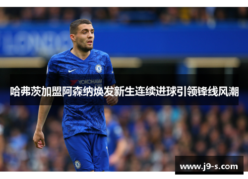 哈弗茨加盟阿森纳焕发新生连续进球引领锋线风潮 哈弗茨加盟阿森纳焕发新生连续进球引领锋线风潮