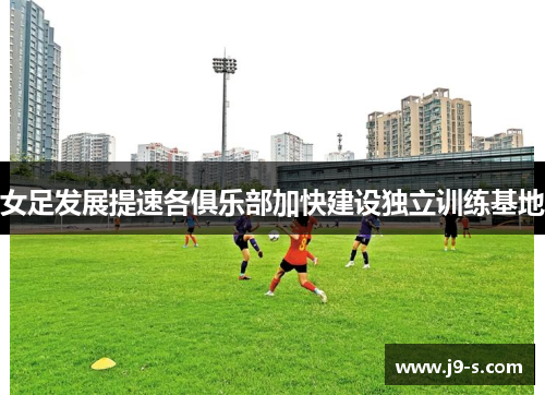 女足发展提速各俱乐部加快建设独立训练基地 女足发展提速各俱乐部加快建设独立训练基地