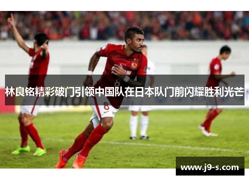 林良铭精彩破门引领中国队在日本队门前闪耀胜利光芒 林良铭精彩破门引领中国队在日本队门前闪耀胜利光芒