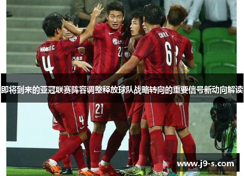 即将到来的亚冠联赛阵容调整释放球队战略转向的重要信号新动向解读 即将到来的亚冠联赛阵容调整释放球队战略转向的重要信号新动向解读